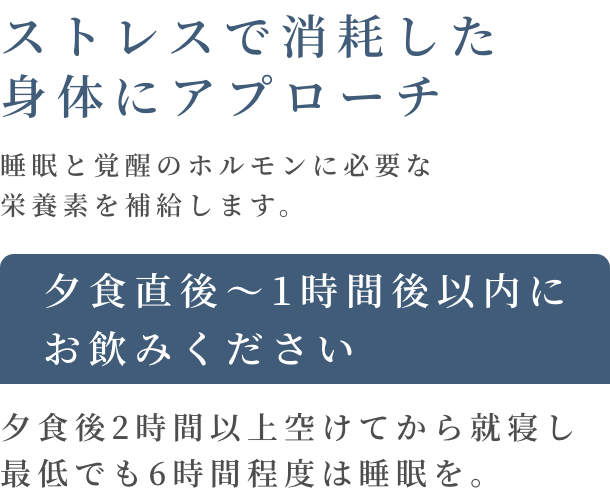 ストレスで消耗した身体にアプローチ 睡眠と覚醒のホルモンに必要な栄養素を補給します。 夕食直後〜1時間後以内にお飲みください 夕食後2時間以上空けてから就寝し、最低でも6時間程度は睡眠を。