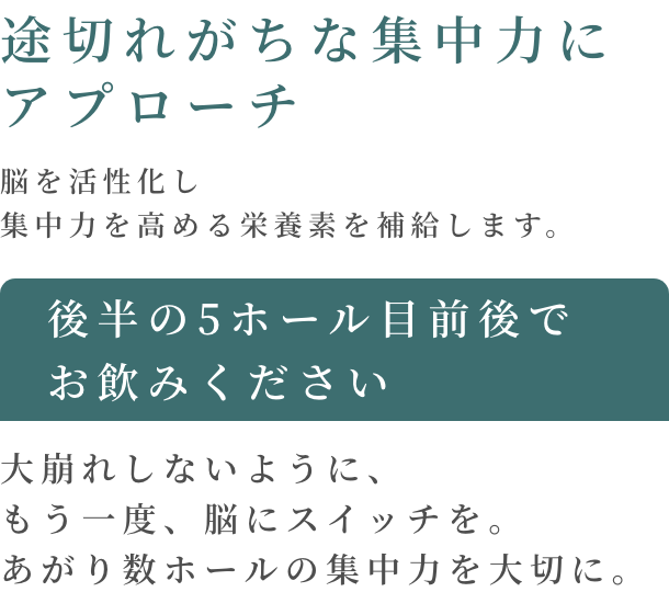 途切れがちな集中力にアプローチ 脳を活性化し集中力を高める栄養素を補給します。 後半の5ホール目前後でお飲みください 大崩れしないように、もう一度、脳にスイッチを。 あがり数ホールの集中力を大切に。